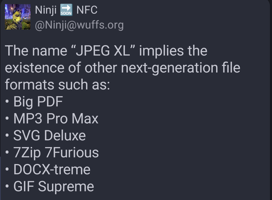 Mastodon user Ninji NFC (Ninji at wuffs dot org) writes:

The name “JPEG XL” implies the existence of other next-generation file formats such as:
• Big PDF
• MP3 Pro Max
• SVG Deluxe
• 7Zip 7Furious
• DOCX-treme
• GIF Supreme